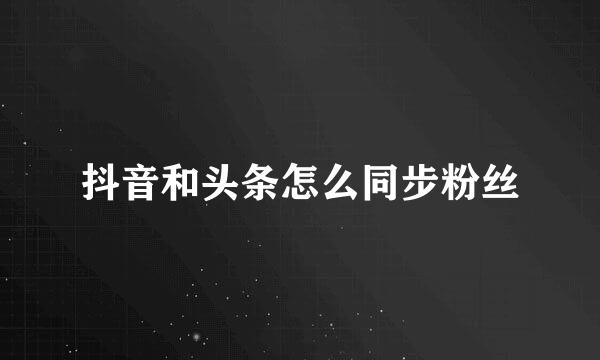 抖音和头条怎么同步粉丝