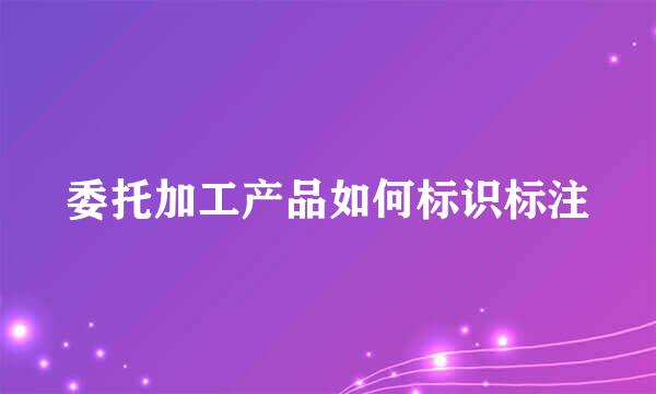 委托加工产品如何标识标注