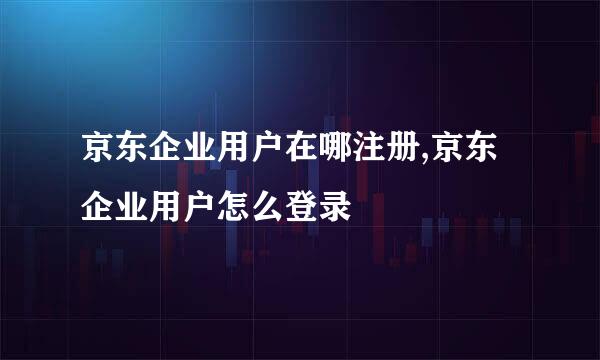 京东企业用户在哪注册,京东企业用户怎么登录
