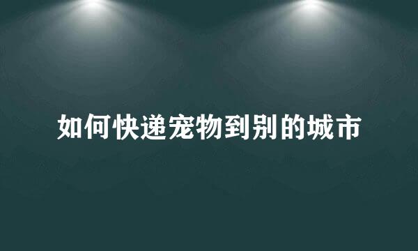如何快递宠物到别的城市
