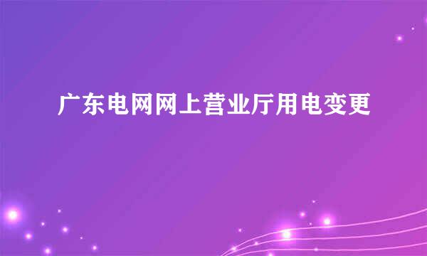 广东电网网上营业厅用电变更