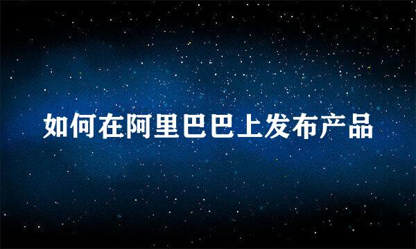 如何在阿里巴巴上发布产品