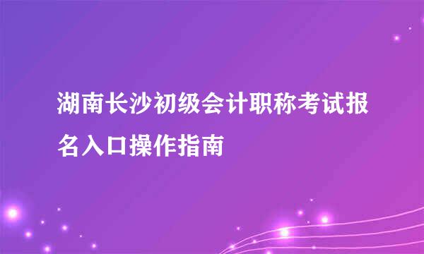 湖南长沙初级会计职称考试报名入口操作指南