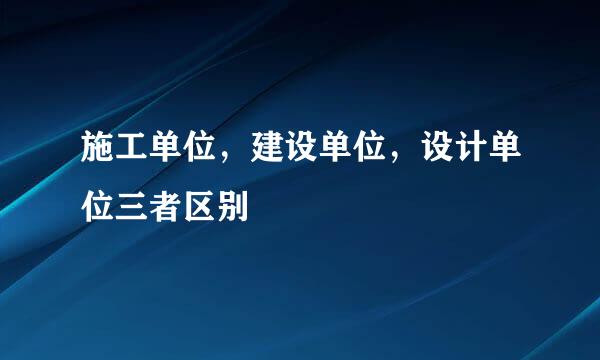 施工单位，建设单位，设计单位三者区别