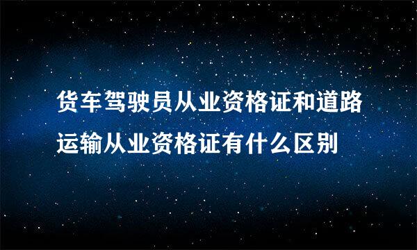 货车驾驶员从业资格证和道路运输从业资格证有什么区别