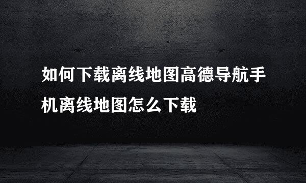 如何下载离线地图高德导航手机离线地图怎么下载