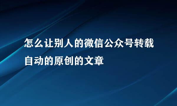 怎么让别人的微信公众号转载自动的原创的文章