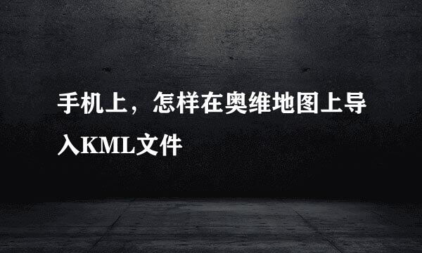 手机上，怎样在奥维地图上导入KML文件