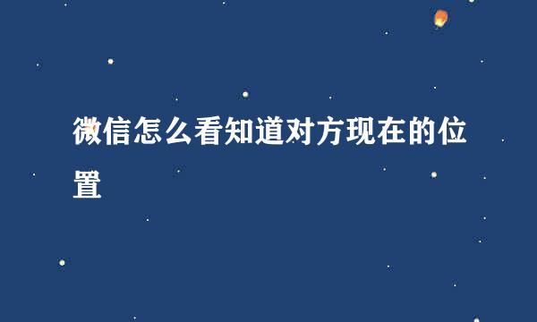 微信怎么看知道对方现在的位置