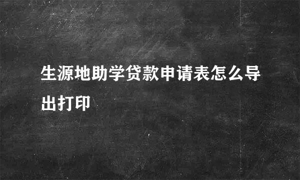生源地助学贷款申请表怎么导出打印
