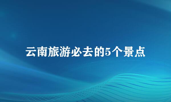 云南旅游必去的5个景点