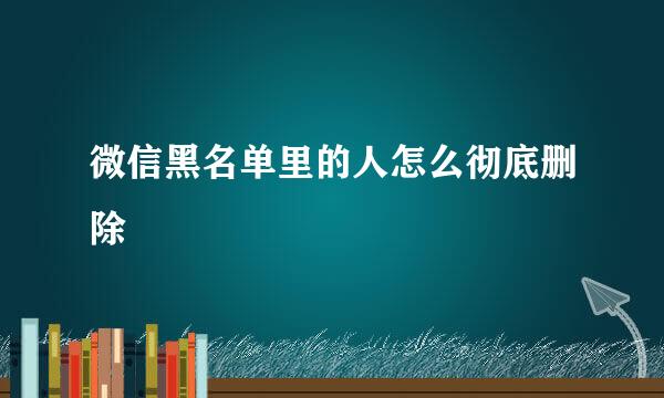 微信黑名单里的人怎么彻底删除