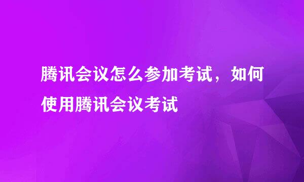 腾讯会议怎么参加考试，如何使用腾讯会议考试