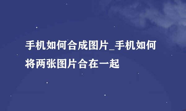 手机如何合成图片_手机如何将两张图片合在一起