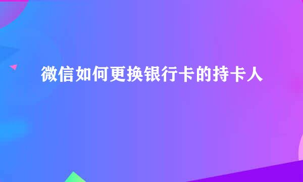 微信如何更换银行卡的持卡人