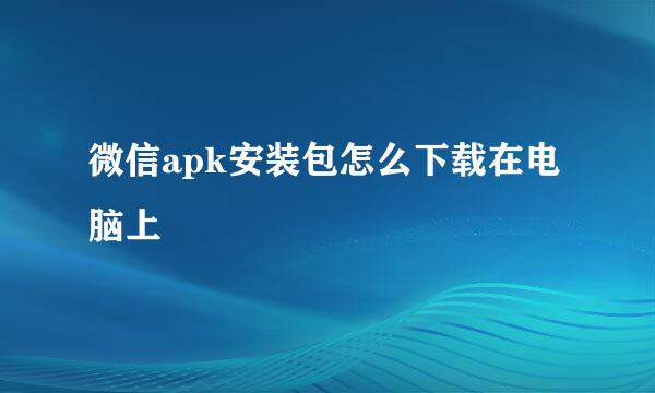 微信apk安装包怎么下载在电脑上