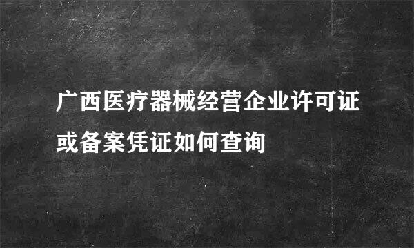 广西医疗器械经营企业许可证或备案凭证如何查询