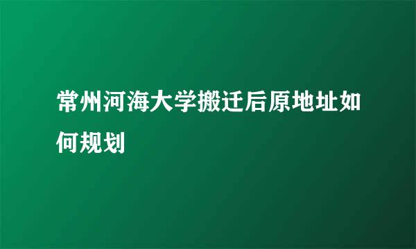常州河海大学搬迁后原地址如何规划