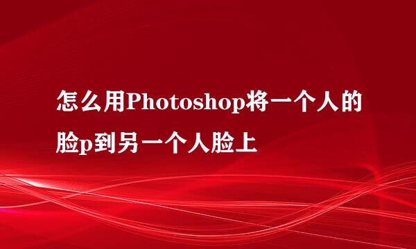 怎么用Photoshop将一个人的脸p到另一个人脸上