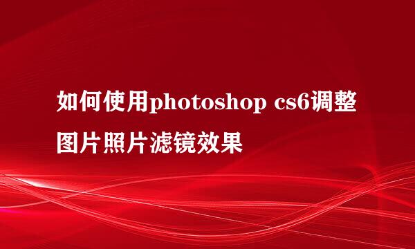 如何使用photoshop cs6调整图片照片滤镜效果