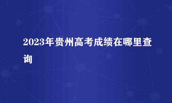 2023年贵州高考成绩在哪里查询