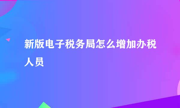 新版电子税务局怎么增加办税人员