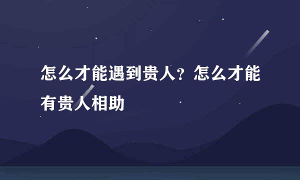 怎么才能遇到贵人？怎么才能有贵人相助