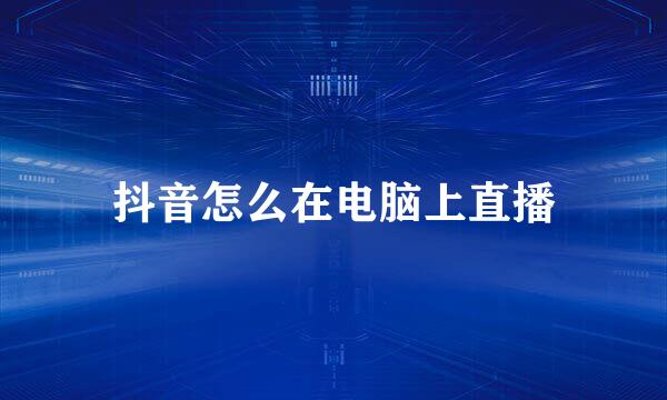 抖音怎么在电脑上直播
