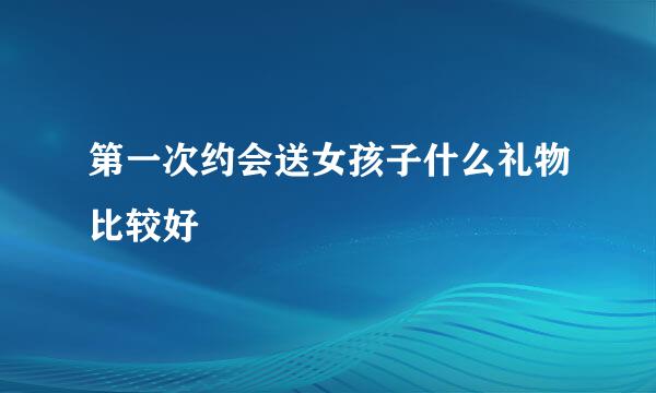 第一次约会送女孩子什么礼物比较好
