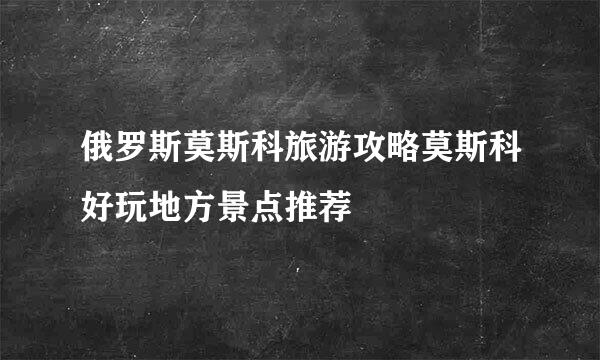 俄罗斯莫斯科旅游攻略莫斯科好玩地方景点推荐