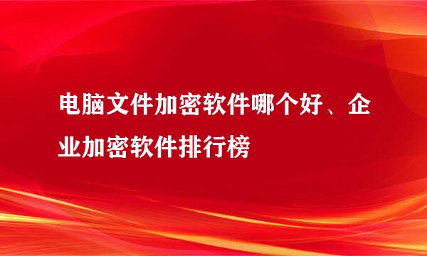 电脑文件加密软件哪个好、企业加密软件排行榜