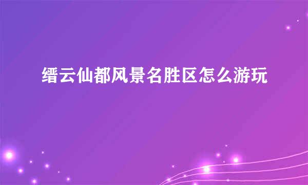 缙云仙都风景名胜区怎么游玩