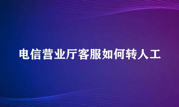电信营业厅客服如何转人工