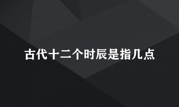古代十二个时辰是指几点