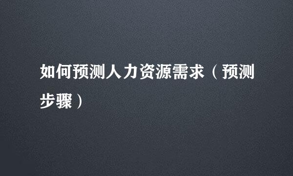 如何预测人力资源需求（预测步骤）