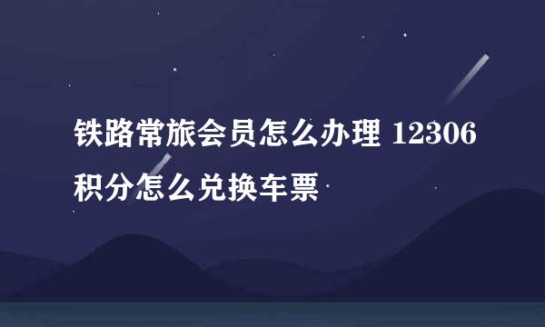 铁路常旅会员怎么办理 12306积分怎么兑换车票