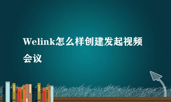Welink怎么样创建发起视频会议
