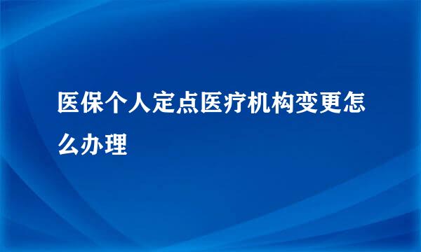 医保个人定点医疗机构变更怎么办理