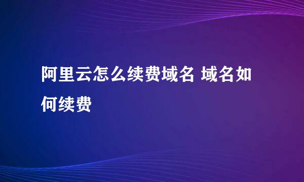阿里云怎么续费域名 域名如何续费