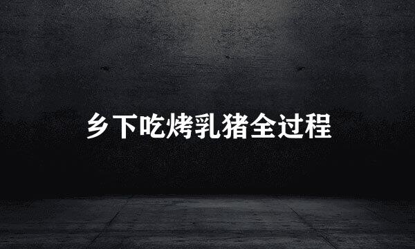 乡下吃烤乳猪全过程