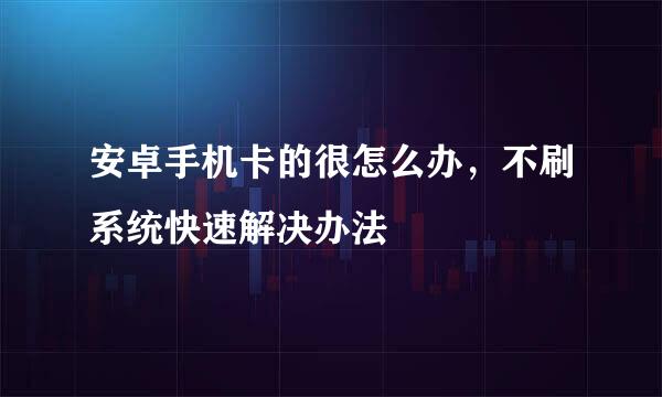 安卓手机卡的很怎么办，不刷系统快速解决办法
