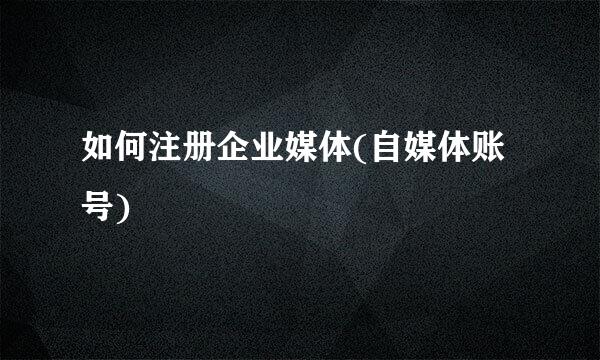 如何注册企业媒体(自媒体账号)