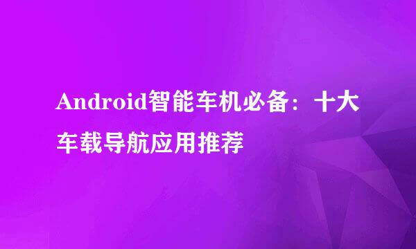 Android智能车机必备：十大车载导航应用推荐
