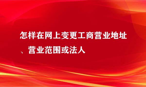 怎样在网上变更工商营业地址、营业范围或法人