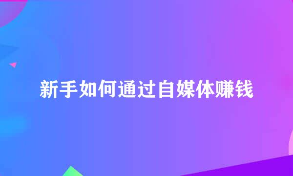 新手如何通过自媒体赚钱