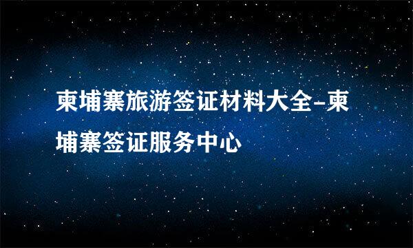 柬埔寨旅游签证材料大全-柬埔寨签证服务中心