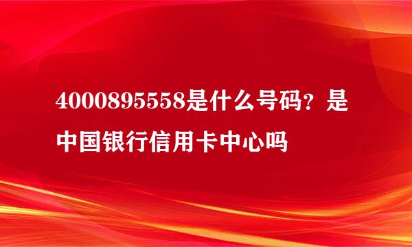 4000895558是什么号码？是中国银行信用卡中心吗