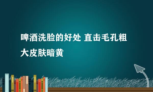 啤酒洗脸的好处 直击毛孔粗大皮肤暗黄