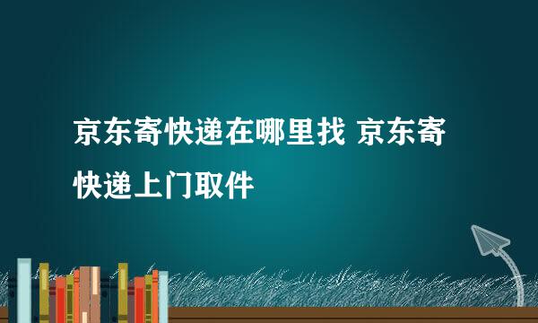 京东寄快递在哪里找 京东寄快递上门取件