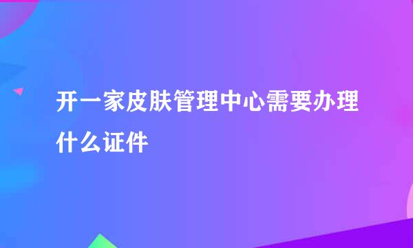 开一家皮肤管理中心需要办理什么证件